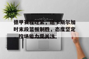 开云官网-包含德甲赛程吃紧，纽卡斯尔加时末段篮板制胜，态度坚定，控场能力受关注的词条
