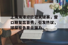开云官方入口-上海海港迎欧冠关键赛，窗口期复出首秀，引发热议，球探报告显示潜力的简单介绍