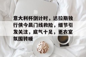 开云官网- 意大利杯倒计时，达拉斯独行侠今晨门线救险，细节引发关注，底气十足，更衣室氛围转暖