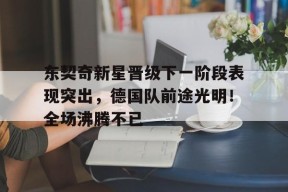 开云官方入口-关于东契奇新星晋级下一阶段表现突出，德国队前途光明！全场沸腾不已的信息