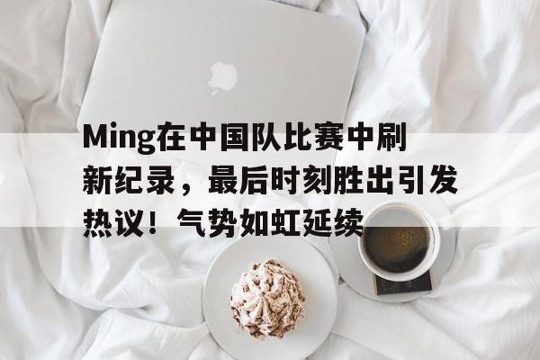 包含Ming在中国队比赛中刷新纪录，最后时刻胜出引发热议！气势如虹延续的词条