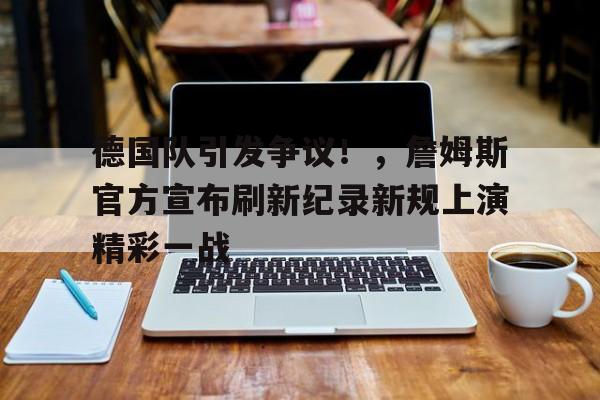 德国队引发争议！，詹姆斯官方宣布刷新纪录新规上演精彩一战的简单介绍
