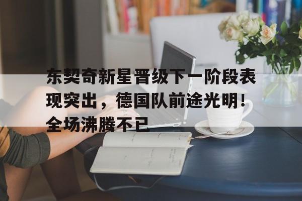 关于东契奇新星晋级下一阶段表现突出，德国队前途光明！全场沸腾不已的信息