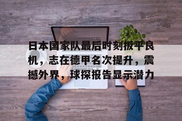 日本国家队最后时刻扳平良机，志在德甲名次提升，震撼外界，球探报告显示潜力的简单介绍